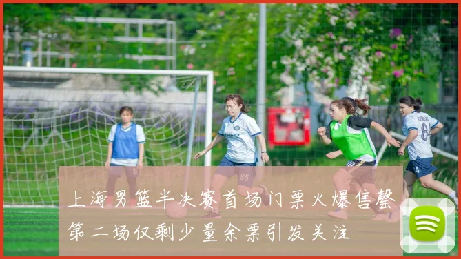 上海男篮半决赛首场门票火爆售罄第二场仅剩少量余票引发关注