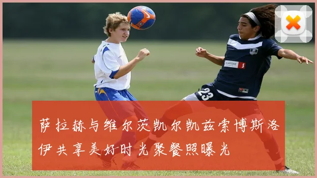萨拉赫与维尔茨凯尔凯兹索博斯洛伊共享美好时光聚餐照曝光