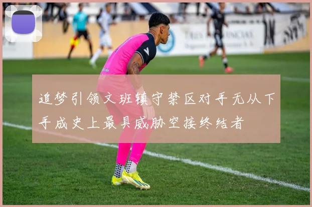 追梦引领文班镇守禁区对手无从下手成史上最具威胁空接终结者
