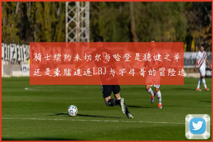 骑士续约米切尔与哈登是稳健之举还是豪赌追逐LBJ与字母哥的冒险选择