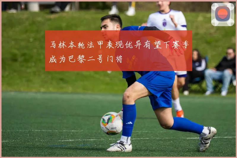 马林本轮法甲表现优异有望下赛季成为巴黎二号门将