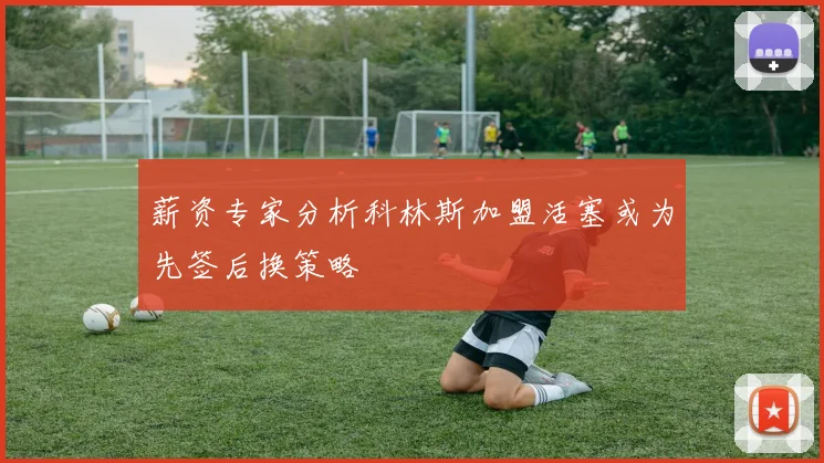 薪资专家分析科林斯加盟活塞或为先签后换策略