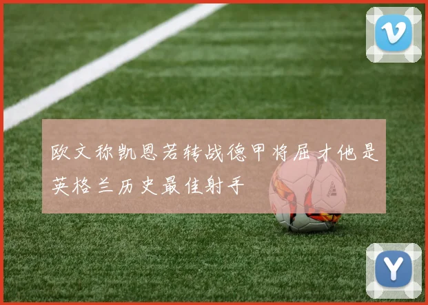 欧文称凯恩若转战德甲将屈才他是英格兰历史最佳射手