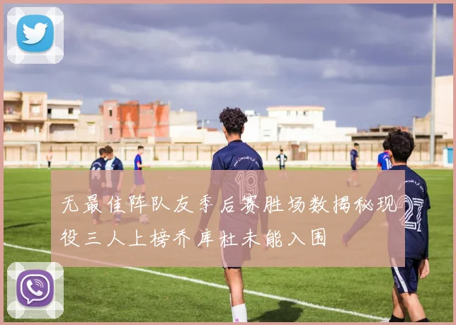 无最佳阵队友季后赛胜场数揭秘现役三人上榜乔库杜未能入围